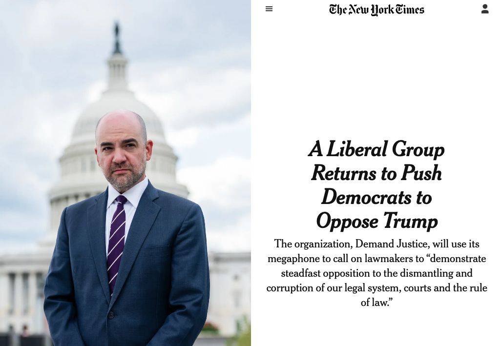 A headline from The New York Times reading: A Liberal Group Returns to Push Democrats to Oppose Trump; The organization, Demand Justice, will use its megaphone to call on lawmakers to 'demonstrate steadfast opposition to the dismantling and corruption of our legal system, courts and the rule of law.' It includes a picture of Demand Justice president Josh Orton in front of the Capitol Building.