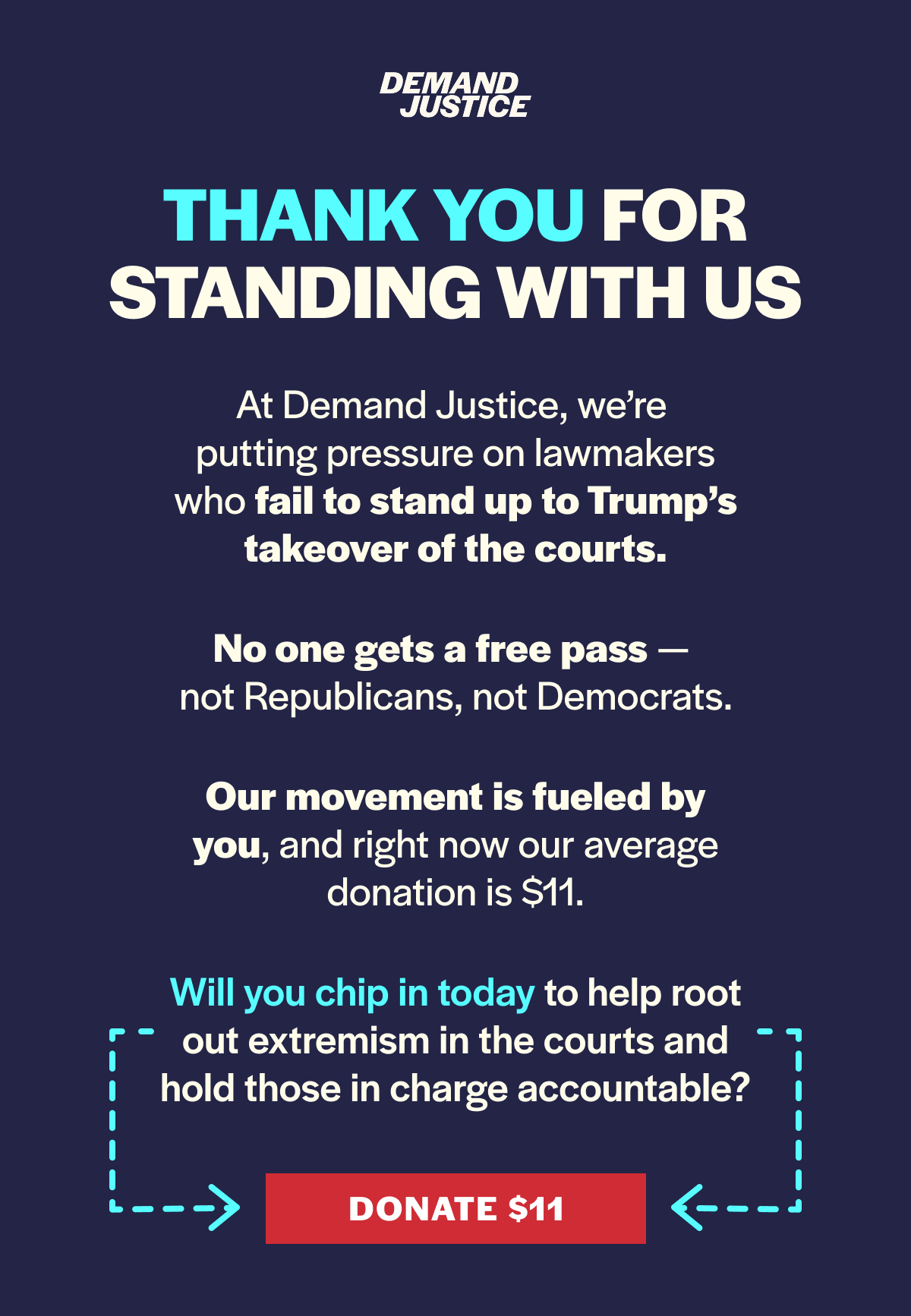 THANK YOU FOR STANDING WITH US. At Demand Justice, we’re putting the pressure on lawmakers who fail to stand up to Trump’s takeover of the courts. No one gets a free pass — not Republicans, not Democrats. Our movement is fueled by you, and right now our average donation is $11. Will you chip in today to help root out extremism in the courts and hold those in charge accountable? DONATE IN $11.