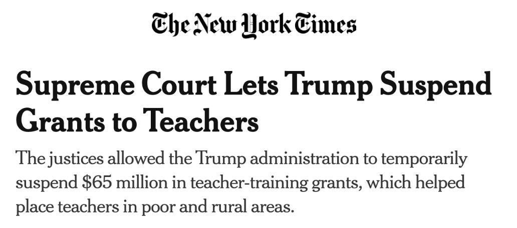 The New York Times: Supreme Court Lets Trump Suspend Grants to Teachers. The justices allowed the Trump administration to temporarily suspend $65 million in teacher-training grants, which helped place teachers in poor and rural areas.
