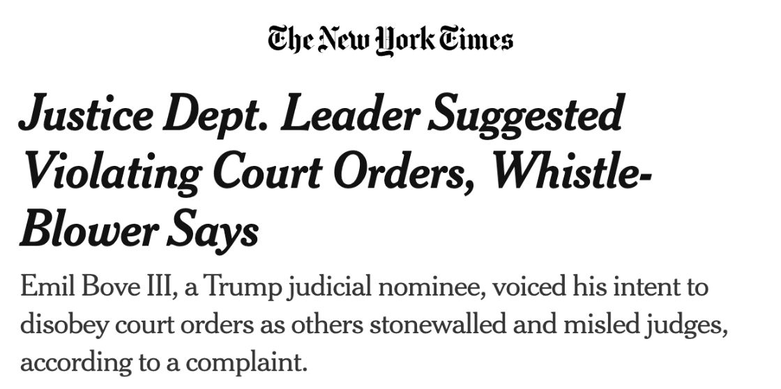 The New York Times: Justice Dept. Leader Suggested Violating Court Orders, Whistle-Blower Says. Emil Bove III, a Trump judicial nominee, voiced his intent to disobey court orders as others stonewalled and misled judges, according to a complaint.