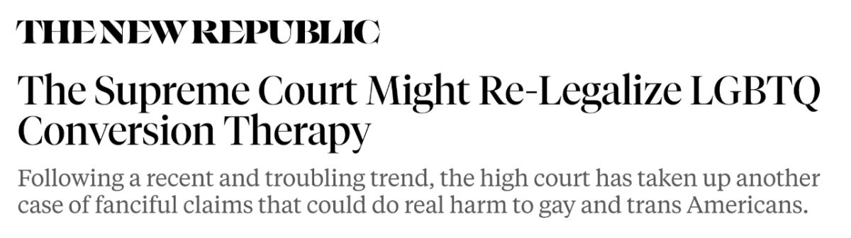 The New Republic: The Supreme Court Might Re-Legalize LGBTQ Conversion Therapy. Following a recent and troubling trend, the high court has taken up another case of fanciful claims that could do real harm to gay and trans Americans.