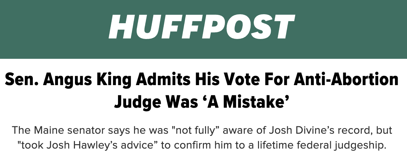HuffPost: Sen. Angus King Admits His Vote For Anti-Abortion Judge Was ‘A Mistake.’ The Maine senator says he was “not fully” aware of Josh Divine’s record, but “took Josh Hawley’s advice” to confirm him to a lifetime federal judgeship.