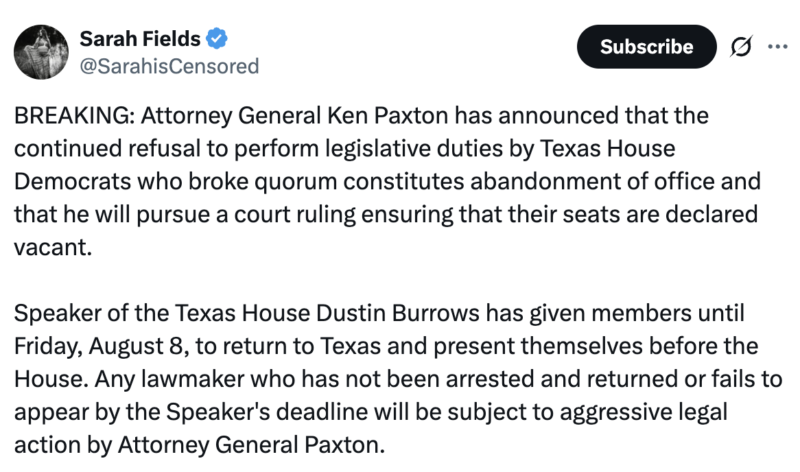 Tweet by Sarah Fields: BREAKING: Attorney General Ken Paxton has announced that the continued refusal to perform legislative duties by Texas House Democrats who broke quorum constitutes abandonment of office and that he will pursue a court ruling ensuring that their seats are declared vacant. Speaker of the Texas House Dustin Burrows has given members until Friday, August 8, to return to Texas and present themselves before the House. Any lawmaker who has not been arrested and returned or fails to appear by the Speaker’s deadline will be subject to aggressive legal action by Attorney General Paxton.