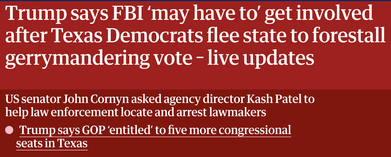 The Guardian: Trump says FBI ‘may have to’ get involved after Texas Democrats flee state to forestall gerrymandering vote - live updates. US senator John Cornyn asked agency director Kash Patel to help law enforcement locate and arrest lawmakers. Trump says GOP ‘entitled’ to five more congressional seats in Texas.