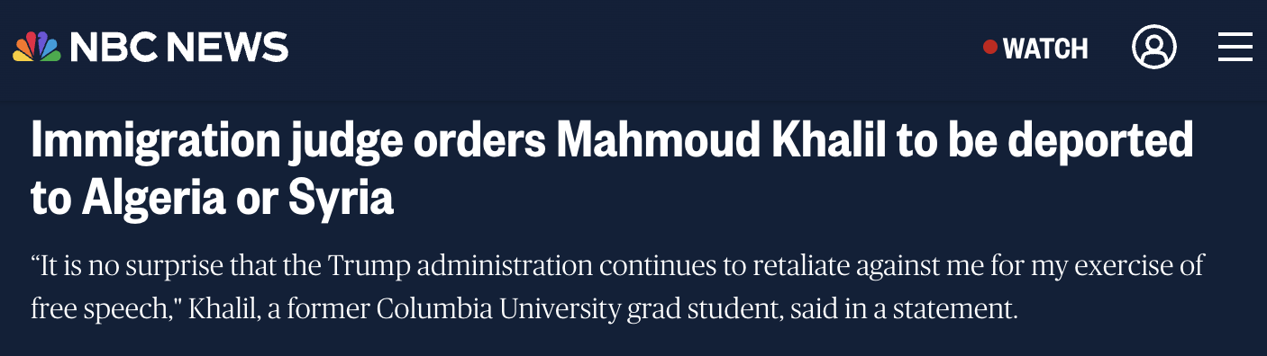 NBC News: Immigration judge orders Mahmoud Khalil to be deported to Algeria or Syria. “It is no surprise that the Trump administration continues to retaliate against me for my exercise of free speech,” Khalil, a former Columbia University grad student, said in a statement.