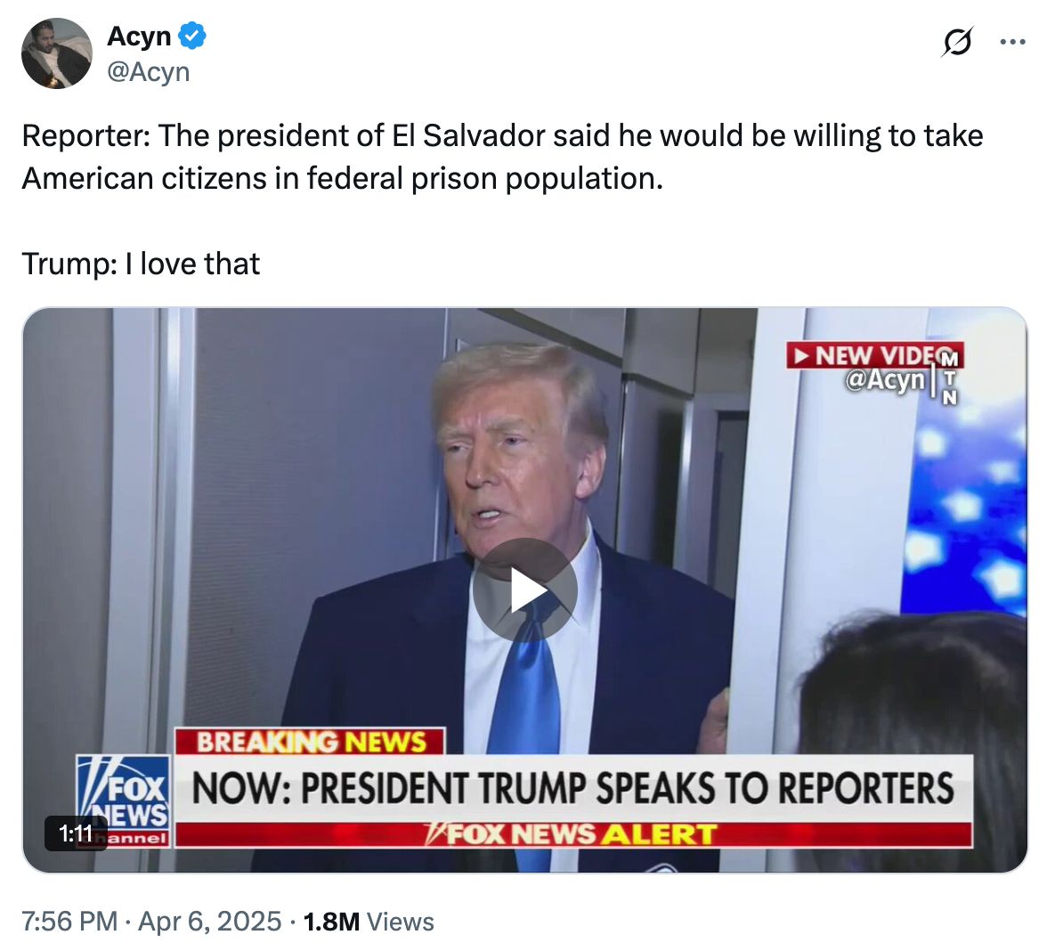 Tweet from account @Acyn which reads "Reporter: The president of el Salvador said he would be willing to take American citizens in fedral prison population. Trump: I love that" The tweet also has an image of the interview on Fox News where Trump said this, which reads "NOW: PRESIDENT TRUMP SPEAKS TO REPORTERS"